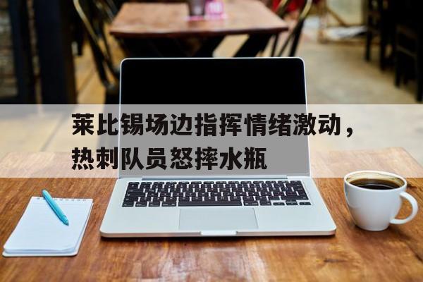 半岛体育app-莱比锡场边指挥情绪激动，热刺队员怒摔水瓶-半岛体育app