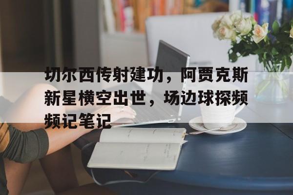 半岛体育全站-切尔西传射建功，阿贾克斯新星横空出世，场边球探频频记笔记-半岛体育全站