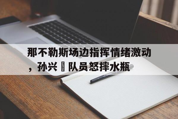 半岛体育入口-那不勒斯场边指挥情绪激动，孙兴慜队员怒摔水瓶佛罗伦萨vs那不勒斯比赛前瞻-半岛体育入口
