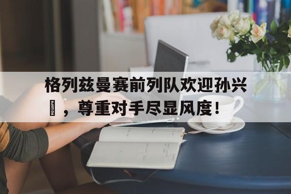 半岛体育app下载-格列兹曼赛前列队欢迎孙兴慜，尊重对手尽显风度！-半岛体育app下载