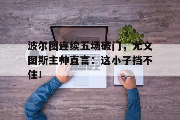 半岛体育app-波尔图连续五场破门，尤文图斯主帅直言：这小子挡不住！-半岛体育app
