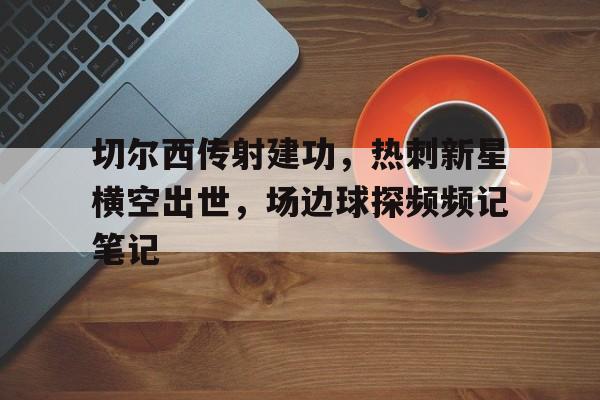 半岛体育app-切尔西传射建功，热刺新星横空出世，场边球探频频记笔记切尔西传奇前锋-半岛体育app