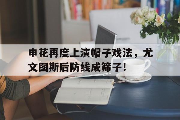 半岛体育入口-申花再度上演帽子戏法，尤文图斯后防线成筛子！曝申花大手笔引进新外援-半岛体育入口