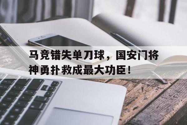 半岛体育app下载-马竞错失单刀球，国安门将神勇扑救成最大功臣！诸葛亮北伐失去11员大将-半岛体育app下载