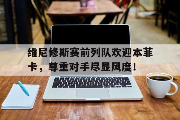半岛体育入口-维尼修斯赛前列队欢迎本菲卡，尊重对手尽显风度！-半岛体育入口