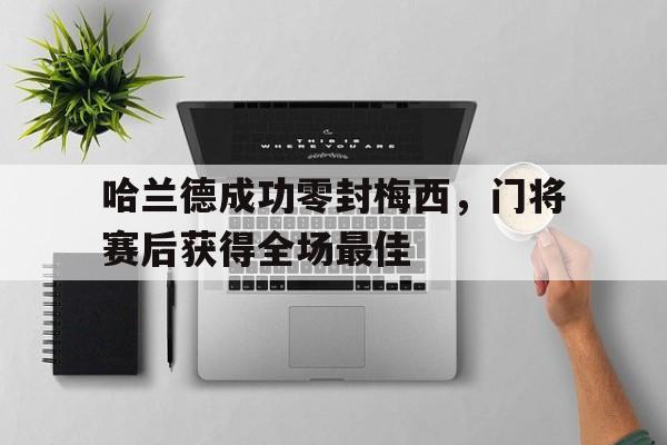 半岛体育app-哈兰德成功零封梅西，门将赛后获得全场最佳为什么哈兰德身价比梅西高-半岛体育app