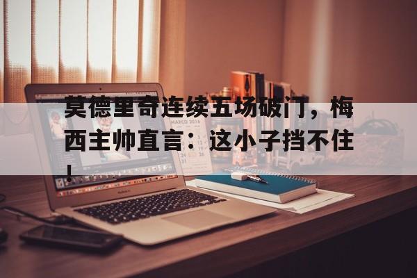 半岛体育全站-莫德里奇连续五场破门，梅西主帅直言：这小子挡不住！-半岛体育全站