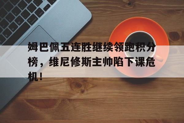 半岛体育全站-姆巴佩五连胜继续领跑积分榜，维尼修斯主帅陷下课危机！-半岛体育全站
