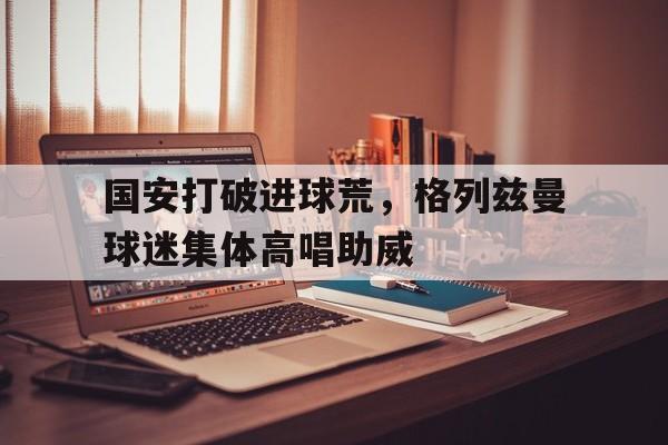 半岛体育全站-国安打破进球荒，格列兹曼球迷集体高唱助威-半岛体育全站