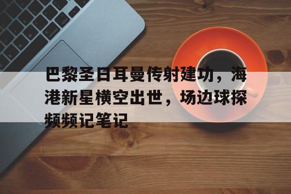 半岛体育全站-巴黎圣日耳曼传射建功，海港新星横空出世，场边球探频频记笔记-半岛体育全站