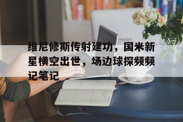 半岛体育app下载-维尼修斯传射建功，国米新星横空出世，场边球探频频记笔记-半岛体育app下载